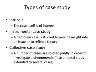 Types of case study
• Intrinsic
– The case itself is of interest
• Instrumental case study
– A particular case is studied to provide insight into
an issue or to refine a theory
• Collective case study
– A number of cases are studied jointly in order to
investigate a phenomenon (instrumental study
extended to several cases)
 