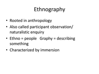 Ethnography
• Rooted in anthropology
• Also called participant observation/
naturalistic enquiry
• Ethno = people Graphy = describing
something
• Characterized by immersion
 