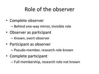 Role of the observer
• Complete observer
– Behind one-way mirror, invisible role
• Observer as participant
– Known, overt observer
• Participant as observer
– Pseudo-member, research role known
• Complete participant
– Full membership, research role not known
 
