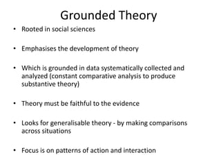 Grounded Theory
• Rooted in social sciences
• Emphasises the development of theory
• Which is grounded in data systematically collected and
analyzed (constant comparative analysis to produce
substantive theory)
• Theory must be faithful to the evidence
• Looks for generalisable theory - by making comparisons
across situations
• Focus is on patterns of action and interaction
 