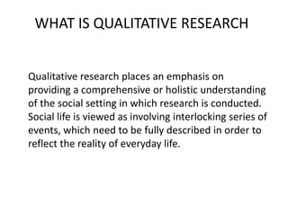 WHAT IS QUALITATIVE RESEARCH
Qualitative research places an emphasis on
providing a comprehensive or holistic understanding
of the social setting in which research is conducted.
Social life is viewed as involving interlocking series of
events, which need to be fully described in order to
reflect the reality of everyday life.
 