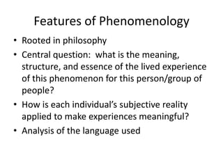 Features of Phenomenology
• Rooted in philosophy
• Central question: what is the meaning,
structure, and essence of the lived experience
of this phenomenon for this person/group of
people?
• How is each individual’s subjective reality
applied to make experiences meaningful?
• Analysis of the language used
 