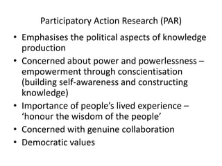 Participatory Action Research (PAR)
• Emphasises the political aspects of knowledge
production
• Concerned about power and powerlessness –
empowerment through conscientisation
(building self-awareness and constructing
knowledge)
• Importance of people’s lived experience –
‘honour the wisdom of the people’
• Concerned with genuine collaboration
• Democratic values
 