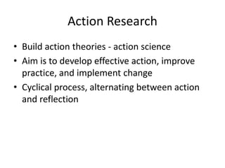 Action Research
• Build action theories - action science
• Aim is to develop effective action, improve
practice, and implement change
• Cyclical process, alternating between action
and reflection
 