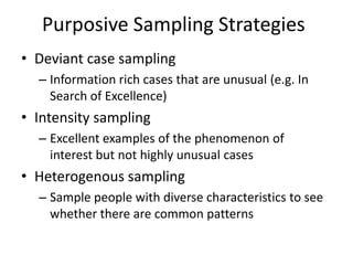 Purposive Sampling Strategies
• Deviant case sampling
– Information rich cases that are unusual (e.g. In
Search of Excellence)
• Intensity sampling
– Excellent examples of the phenomenon of
interest but not highly unusual cases
• Heterogenous sampling
– Sample people with diverse characteristics to see
whether there are common patterns
 