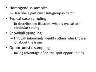 • Homogenous samples
– Describe a particular sub-group in depth
• Typical case sampling
– To describe and illustrate what is typical to a
particular setting
• Snowball sampling
– Through informants identify others who know a
lot about the issue
• Opportunistic sampling
– Taking advantage of on-the-spot opportunities
 