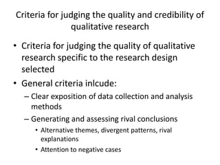 Criteria for judging the quality and credibility of
qualitative research
• Criteria for judging the quality of qualitative
research specific to the research design
selected
• General criteria inlcude:
– Clear exposition of data collection and analysis
methods
– Generating and assessing rival conclusions
• Alternative themes, divergent patterns, rival
explanations
• Attention to negative cases
 