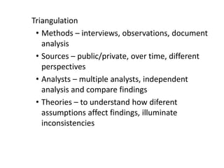Triangulation
• Methods – interviews, observations, document
analysis
• Sources – public/private, over time, different
perspectives
• Analysts – multiple analysts, independent
analysis and compare findings
• Theories – to understand how diferent
assumptions affect findings, illuminate
inconsistencies
 