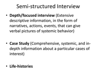 Semi-structured Interview
• Depth/focused interview (Extensive
descriptive information, in the form of
narratives, actions, events, that can give
verbal pictures of systemic behavior)
• Case Study (Comprehensive, systemic, and in-
depth information about a particular cases of
interest)
• Life-histories
 