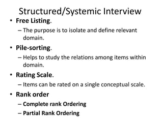 Structured/Systemic Interview
• Free Listing.
– The purpose is to isolate and define relevant
domain.
• Pile-sorting.
– Helps to study the relations among items within
domain.
• Rating Scale.
– Items can be rated on a single conceptual scale.
• Rank order
– Complete rank Ordering
– Partial Rank Ordering
 