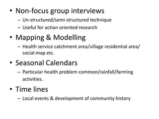 • Non-focus group interviews
– Un-structured/semi-structured technique
– Useful for action oriented research
• Mapping & Modelling
– Health service catchment area/village residential area/
social map etc.
• Seasonal Calendars
– Particular health problem common/rainfall/farming
activities.
• Time lines
– Local events & development of community history
 