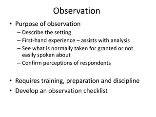Observation
• Purpose of observation
– Describe the setting
– First-hand experience – assists with analysis
– See what is normally taken for granted or not
easily spoken about
– Confirm perceptions of respondents
• Requires training, preparation and discipline
• Develop an observation checklist
 