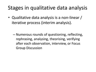 Stages in qualitative data analysis
• Qualitative data analysis is a non-linear /
iterative process (interim analysis).
– Numerous rounds of questioning, reflecting,
rephrasing, analysing, theorising, verifying
after each observation, interview, or Focus
Group Discussion
 