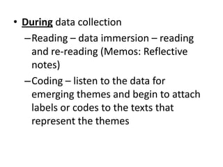 • During data collection
–Reading – data immersion – reading
and re-reading (Memos: Reflective
notes)
–Coding – listen to the data for
emerging themes and begin to attach
labels or codes to the texts that
represent the themes
 