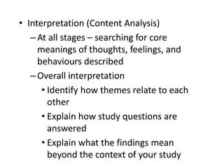• Interpretation (Content Analysis)
–At all stages – searching for core
meanings of thoughts, feelings, and
behaviours described
–Overall interpretation
• Identify how themes relate to each
other
• Explain how study questions are
answered
• Explain what the findings mean
beyond the context of your study
 