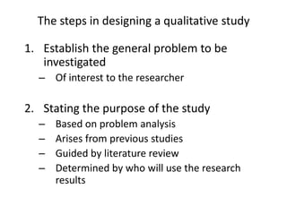 The steps in designing a qualitative study
1. Establish the general problem to be
investigated
– Of interest to the researcher
2. Stating the purpose of the study
– Based on problem analysis
– Arises from previous studies
– Guided by literature review
– Determined by who will use the research
results
 