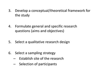 3. Develop a conceptual/theoretical framework for
the study
4. Formulate general and specific research
questions (aims and objectives)
5. Select a qualitative research design
6. Select a sampling strategy
– Establish site of the research
– Selection of participants
 