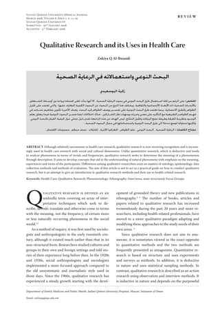 SULTAN QABOOS UNIVERSITY MEDICAL JOURNAL
MARCH 2008, VOLUME 8, ISSUE 1, P. 11-19
SULTAN QABOOS UNIVERSITY©
SUBMITTED - 20TH
JANUARY 2008
ACCEPTED - 4TH
FEBRUARY 2008
Department of Family Medicine and Public Health, Sultan Qaboos University Hospital, Muscat, Sultanate of Oman
Email: zakiyaq@squ.edu.om
Qualitative Research and its Uses in Health Care
Zakiya Q Al-Busaidi
R E V I E W
ABSTRACT Although relatively uncommon in health care research, qualitative research is now receiving recognition and is increas-
ingly used in health care research with social and cultural dimensions. Unlike quantitative research, which is deductive and tends
to analyze phenomena in terms of trends and frequencies, qualitative research seeks to determine the meaning of a phenomenon
through description. It aims to develop concepts that aid in the understanding of natural phenomena with emphasis on the meaning,
experiences and views of the participants. Diﬀerences among qualitative researchers exist on matters of ontology, epistemology, data
collection methods and methods of evaluation. The aim of this article is not to act as a practical guide on how to conduct qualitative
research, but is an attempt to give an introduction to qualitative research methods and their use in health-related research.
Keywords: Health Care; Qualitative Research; Phenomenology; Ethnography; Interviews, semi-structured; Focus Groups.
‫ﺍﻟﺼﺤﻴﺔ‬‫ﺍﻟﺮﻋﺎﻳﺔ‬‫ﻓﻲ‬‫ﻭﺍﺳﺘﻌﻤﺎﻻﺗﻪ‬‫ﺍﻟﻨﻮﻋﻲ‬‫ﺍﻟﺒﺤﺚ‬
‫ﺍﻟﺒﻮﺳﻌﻴﺪﻱ‬ ‫ﺯﻛﻴﺔ‬
‫ﺍﳌﺸــﺘﻐﻠﲔ‬ ‫ﺃﻭﺳــﺎﻁ‬ ‫ﺑﲔ‬ ‫ﻭﺭﻭﺍﺟﺎ‬ ‫ﺍﻫﺘﻤﺎﻣﺎ‬ ‫ﺗﻠﻘﻰ‬ ‫ﺑﺪﺃﺕ‬ ‫ﺃﻧﻬﺎ‬ ‫ﺍﻻ‬ ، ‫ﺍﻟﺼﺤﻴﺔ‬ ‫ﺍﻟﺮﻋﺎﻳﺔ‬ ‫ﺑﺤﻮﺙ‬ ‫ﻓﻲ‬ ‫ﺍﻟﻨﻮﻋﻲ‬ ‫ﺍﻟﺒﺤﺚ‬ ‫ﻃﺮﻕ‬ ‫ﺍﺳــﺘﻌﻤﺎﻝ‬ ‫ﻗﻠﺔ‬ ‫ﻣﻦ‬ ‫ﺍﻟﺮﻏﻢ‬ ‫ﻋﻠﻰ‬ :‫ﺍﳌﻠﺨﺺ‬
‫ﲢﻠﻴﻞ‬ ‫ﻋﻠﻰ‬ ‫ﺗﻌﺘﻤﺪ‬ ‫ﻭﺍﻟﺘﻲ‬ ، ‫ﻋﻠﻴﻬﺎ‬ ‫ﺍﳌﺘﻌﺎﺭﻑ‬ ‫ﺍﻟﻜﻤﻴﺔ‬ ‫ﺍﻟﺒﺤﻮﺙ‬ ‫ﻋﻦ‬ ‫ﺍﻟﺒﺤﻮﺙ‬ ‫ﻣﻦ‬ ‫ﺍﻟﻨﻮﻉ‬ ‫ﻫﺬﺍ‬ ‫ﻭﻳﺨﺘﻠﻒ‬ .‫ﻭﺍﻟﺜﻘﺎﻓﻴﺔ‬ ‫ﺍﻷﺟﺘﻤﺎﻋﻴﺔ‬ ‫ﺍﻷﺑﻌــﺎﺩ‬ ‫ﺫﺍﺕ‬ ‫ﺍﻟﺼﺤﻴﺔ‬ ‫ﺑﺎﻷﺑﺤــﺎﺙ‬
‫ﻓﻲ‬ ‫ﺗﺴــﺎﻋﺪ‬ ‫ﻣﻔﺎﻫﻴﻢ‬ ‫ﺗﻜﻮﻳﻦ‬ ‫ﺍﻷﺧﻴﺮﺓ‬ ‫ﻭﻫﺪﻑ‬ .‫ﺍﻟﺒﺤﺚ‬ ‫ﻗﻴﺪ‬ ‫ﺍﻟﻈﻮﺍﻫﺮ‬ ‫ﻭﻭﺻﻒ‬ ‫ﺗﻔﺴــﻴﺮ‬ ‫ﻋﻠﻰ‬ ‫ﺍﻟﻨﻮﻋﻴﺔ‬ ‫ﺍﻟﺒﺤﺚ‬ ‫ﻃﺮﻕ‬ ‫ﺗﻌﺘﻤﺪ‬ ‫ﺑﻴﻨﻤﺎ‬ ،‫ﺍﻻﺣﺼﺎﺋﻴﺔ‬ ‫ﺑﺎﻟﻄﺮﻕ‬ ‫ﺍﻟﻈﻮﺍﻫﺮ‬
‫ﺑﻌﻠﻢ‬ ‫ﻳﺘﻌﻠﻖ‬ ‫ﻓﻴﻤﺎ‬ ‫ﺍﻟﻨﻮﻋﻴﺔ‬ ‫ﺍﻟﺒﺤﻮﺙ‬ ‫ﺿﻤــﻦ‬ ‫ﺍﻳﻀﺎ‬ ‫ﺍﺧﺘﻼﻓﺎﺕ‬ ‫ﻫﻨﺎﻙ‬ . ‫ﺍﳌﺸــﺎﺭﻛﲔ‬ ‫ﻧﻈﺮ‬ ‫ﻭﻭﺟﻬﺎﺕ‬ ‫ﻭﺧﺒﺮﺍﺕ‬ ‫ﻣﻌﻨﻰ‬ ‫ﻋﻠﻰ‬ ‫ﺍﻟﺘﺄﻛﻴﺪ‬ ‫ﻣﻊ‬ ‫ﺍﻟﻄﺒﻴﻌﻴﺔ‬ ‫ﺍﻟﻈﻮﺍﻫــﺮ‬ ‫ﻓﻬــﻢ‬
، ‫ﺍﻟﻨﻮﻋﻲ‬ ‫ﺑﺎﻟﺒﺤﺚ‬ ‫ﺍﻟﻘﻴﺎﻡ‬ ‫ﻛﻴﻔﻴﺔ‬ ‫ﺣﻮﻝ‬ ‫ﻋﻤﻠﻲ‬ ‫ﺩﻟﻴﻞ‬ ‫ﺗﻘﺪﱘ‬ ‫ﺍﳌﺮﺍﺟﻌﺔ‬ ‫ﻫﺬﻩ‬ ‫ﻣﻦ‬ ‫ﺍﻟﻬﺪﻑ‬ ‫ﻟﻴﺲ‬ .‫ﺍﻟﻨﺘﺎﺋﺞ‬ ‫ﻭﲢﻠﻴﻞ‬ ‫ﺍﻟﺒﻴﺎﻧﺎﺕ‬ ‫ﺟﻤﻊ‬ ‫ﻭﻃﺮﻳﻘﺔ‬ ‫ﺍﳌﻌﺮﻓﺔ‬ ‫ﻭﻧﻈﺮﻳــﺔ‬ ‫ﺍﻟﻮﺟــﻮﺩ‬
. ‫ﺍﻟﺼﺤﻴﺔ‬ ‫ﺍﻟﺒﺤﻮﺙ‬ ‫ﻣﺠﺎﻝ‬ ‫ﻓﻲ‬ ‫ﻭﺍﺳﺘﺨﺪﺍﻣﺎﺗﻬﺎ‬ ‫ﺍﻟﻨﻮﻋﻴﺔ‬ ‫ﺍﻟﺒﺤﺚ‬ ‫ﻃﺮﻕ‬ ‫ﺍﻟﻰ‬ ‫ﻣﺪﺧﻼ‬ ‫ﻟﻮﺿﻊ‬ ‫ﻣﺤﺎﻭﻟﺔ‬ ‫ﻭﻟﻜﻨﻬﺎ‬
. ‫ﺍﻻﻫﺘﻤﺎﻡ‬ ‫ﻣﺠﻤﻮﻋﺎﺕ‬ ، ‫ﻣﻨﻈﻢ‬ ‫ﻧﺼﻒ‬ ، ‫ﺍﳌﻘﺎﺑﻼﺕ‬ ، ‫ﺍﻻﺛﻨﻴﺔ‬ ‫ﺍﳉﻐﺮﺍﻓﻴﺎ‬ ، ‫ﺍﻟﻈﻮﺍﻫﺮ‬ ‫ﻋﻠﻢ‬ ، ‫ﺍﻟﻨﻮﻋﻲ‬ ‫ﺍﻟﺒﺤﺚ‬ ، ‫ﺍﻟﺼﺤﻴﺔ‬ ‫ﺍﻟﺮﻋﺎﻳﺔ‬ : ‫ﺍﻟﻜﻠﻤﺎﺕ‬ ‫ﻣﻔﺘﺎﺡ‬
QUALITATIVE RESEARCH IS DEFINED AS AN
umbrella term covering an array of inter-
pretative techniques which seek to de-
scribe, decode, translate and otherwise come to terms
with the meaning, not the frequency, of certain more
or less naturally occurring phenomena in the social
world.1,2
As a method of inquiry, it was ﬁrst used by sociolo-
gists and anthropologists in the early twentieth cen-
tury, although it existed much earlier than that in its
non-structural form. Researchers studied cultures and
groups in their own and foreign settings and told sto-
ries of their experience long before then. In the 1920s
and 1930s, social anthropologists and sociologists
implemented a more focused approach compared to
the old unsystematic and journalistic style used in
those days. Since the 1960s, qualitative research has
experienced a steady growth starting with the devel-
opment of grounded theory and new publications in
ethnography.3, 4
The number of books, articles and
papers related to qualitative research has increased
tremendously during the past 20 years and more re-
searchers, including health-related professionals, have
moved to a more qualitative paradigm adapting and
modifying these approaches to the study needs of their
own areas. 4
Since qualitative research does not aim to enu-
merate, it is sometimes viewed as the exact opposite
to quantitative methods and the two methods are
frequently presented as antagonists. Quantitative re-
search is based on structure and uses experiments
and surveys as methods. In addition, it is deductive
in nature and uses statistical sampling methods. In
contrast, qualitative research is described as an action
research using observation and interview methods. It
is inductive in nature and depends on the purposeful
 