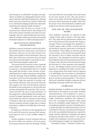ZAKIYA Q AL-BUSAIDI
14
and focusing on an individual’s meanings and expla-
nations. In health care, ethnography has been used in
topics related to health beliefs and practices, allowing
these issues to be viewed in the context in which they
occur and therefore helping broaden the understand-
ing of behaviours related to health and illness.20
In addition, there has been an increase in the
amount of cross-cultural research and a change in the
form of this research. Recently, more short-term eth-
nographic and cross-cultural studies have been under-
taken, for example, studies sponsored by international
development agencies or student exchange projects.12
Q U A L I TAT I V E R E S E A R C H
I N S T R U M E N T S
Qualitative research instruments used for data collec-
tion include interviews, observations, and analysis of
documents. Interviews are the most common tech-
niques used to gather research information. There are
three types of interviews: structured, semi-structured
and unstructured, described in some books as struc-
tured, informed and guided, respectively.13
The semi-structured interview is more commonly
used in health care-related qualitative research. Such
an interview is characteristically based on a ﬂexible
topic guide that provides a loose structure of open-
ended questions to explore experiences and attitudes.
It has the advantage of great ﬂexibility, enabling the
researcher to enter new areas and produce richer data.
In addition, it helps the researcher to develop a rap-
port with the informants. Semi-structured interviews
elicit people’s own views and descriptions and have
the beneﬁt of uncovering issues or concerns that have
not been anticipated by the researcher.6
They are com-
monly used when the aim is to gain information on
the perspectives, understandings and meanings con-
structed by people regarding the events and experi-
ences of their lives. However, this type of interviewing
is claimed to reduce the researcher’s control over the
interview situation and take a longer time to conduct
and analyse, in addition to the diﬃculties of the analy-
sis process.21
In health care, interviews are the appropriate tool
to be used if the research is concerned with interper-
sonal aspects of care or if the available evidence is
limited.6
Another qualitative research instrument that can
be used in health care research is the focus group.
Focus group interviews have the advantage of being
more time eﬃcient as more people can be interviewed
for the same amount of time. They also provide a
richer source of data. On the other hand, focus group
interviews tend to document the ‘public’ rather than
the ‘private’ views of the individuals. In addition some
people do not interview well in-group situations.13
T H E U S E O F T H E I N T E R V I E W
G U I D E
Some qualitative researchers are reluctant to plan
a design of their study in advance of the data collec-
tion. They argue that the phenomenon studied must
ﬁrst be discovered and they describe their design as
emergent. However, increasingly more qualitative re-
searchers appear ready to deﬁne a research question
and develop an interview guide prior to starting the
data collection.11
Patton deﬁnes an interview guide as
a series of topics or broad interview questions which
the researcher is free to explore and probe with the
interviewee.12
The advantage of an interview guide is
that it helps the interviewer pursue the same basic lines
of inquiry with each person interviewed and manage
the interviews in a more systematic and comprehen-
sive way. The ﬁndings of earlier work are increasingly
being used as a facilitator for further research. How-
ever, concepts drawn from earlier work are supposed
to be held lightly and to be subject to reformulation
or rejection by the researcher especially as the study
goes on and the research progresses.11
The extent to
which such a ﬂexibility of design is important will vary
depending on the topic and the aim of the study.
S A M P L I N G
Sampling strategies in qualitative research are largely
determined by the purpose of the study. Statistical
representativeness is not considered as a prime re-
quirement in qualitative research and is not normally
sought. Furthermore, qualitative data collection is
more time consuming and expensive, which makes
the use of a probability sample impractical.6
The aim
of sampling in qualitative research is to identify specif-
ic groups of people who hold characteristics or live in
circumstances relevant to the phenomena being stud-
ied. In this way, identiﬁed informants are expected to
enable enriched exploration of attitudes and aspects
of behaviour relevant to the research.10
Two types of
samples used in qualitative research, maximum varia-
tion and homogenous samples, are explained below.
According to Patton, 12
maximum variation sam-
 