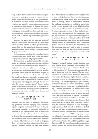 15
QUALITATIVE RESEARCH AND ITS USES IN HEALTH CARE
pling is where the researcher attempts to study a phe-
nomenon by seeking out settings or persons that rep-
resent the greatest diﬀerences in that phenomenon.
A maximum variation sample documents diverse
variations and identiﬁes important common patterns
by representing diverse cases to develop fully multi-
ple perspectives about the cases.9
This means that the
participants are sampled based on particular prede-
termined criteria in order to cover a range of constitu-
encies, such as diﬀerent age, cultural background or
class.6
Similarly, the researcher can select the setting of
the data collection on the basis that it is suﬃciently
similar to other settings in which generalisation is
sought. This way the researcher is demonstrating the
possibility that the setting studied is representative of
the population studied.2
In homogeneous sampling, the researcher chooses
a small homogenous sample with the purpose of de-
scribing some particular subgroups in depth.12
The sample size in qualitative research is not deter-
mined by ﬁxed rules, but by factors such as the depth
and duration of the interview and what is feasible for a
single interviewer.22
Although it is theoretically possi-
ble to carry out qualitative research on large samples,
qualitative researchers ﬁnd themselves obliged by
time and resource limits to trade breadth for depth.11
The sample size for interview studies is usually much
smaller than those of a quantitative research, usually
not exceeding 50 participants, although this can vary
with the research question asked.6
Patton12
states,
“there are no rules for sample size in qualitative in-
quiry”. In other words, sample size depends on the aim
of the study and what is possible, given the time and
resources available.
A N A LY S I N G Q U A L I TAT I V E
R E S E A R C H
Although there are plenty of guidelines for analys-
ing qualitative research, applying these guidelines
requires judgment and creativity because each quali-
tative study is unique.12
A researcher might also be
confused by the diﬀerent terms used by qualitative
researchers when describing analysis. Analysis might
be described as interpretation, making sense of data,
or transforming data. Analysis is sometimes presented
to indicate diﬀerent procedures based on language,
theory or what is described as interpretive/descriptive
analysis.11
However, overlap can take place between
these diﬀerent methods and a researcher might decide
to use a method of analysis that is based on language,
such as symbolic interactionist, while using grounded
theory to develop a theory at the same time. Most of
the analytical approaches to qualitative research in
health care are ‘generic’ and are not labelled within
one of the speciﬁc traditions of qualitative research.
A common approach in most of these studies is gen-
eral and inductive in nature, but does not comply with
the very systematic and rigorous inductive approach
of grounded theory. In addition, it has been described
that many researchers use a simple two-level analysis
scheme followed by a more speciﬁc level. This means
that the researcher can initiate the analysis based on
the conceptual framework used in order to produce
more inductive data, and the coding moves from the
descriptive to the more interpretative and inferential
codes.5
C O M P U T E R U S E I N Q U A L I TAT I V E
D ATA A N A LY S I S
Qualitative research studies typically produce very
large amount of data that needs to be managed eﬃ-
ciently. Computer packages can improve the eﬃciency
of data management.11
Computer programs provide a
way of storing and retrieving material. They are there-
fore useful in locating cases, statements, phrases or
even words, thereby replacing the tedious and time-
consuming process of “cutting and pasting” and “col-
our coding”. The use of computer packages, however,
is claimed to distance the analyst from the data,11
and
may take the place of a close and careful analysis. Us-
ing a computer programme can lead to quantitative
analysis instead of qualitative, for example, counting
occurrences, giving more weight to more frequent
events, and ignoring isolated incidences.23
In addition,
computer programmes are said to ﬁx and label cat-
egories during the analysis process and the researcher
may be reluctant to change these categories.9
Further-
more, the researcher is required to learn the compu-
ter programme, which may add to the time and eﬀort
he or she will need to spend on the research project.
The researcher also has to be aware of the limitations
of computer programmes. While computer packages
can help with the intensive process of analysis and the
management of large data sets, they are not a substitute
for “immersion” in the data, and thorough knowledge
that can enable the researcher to make comparisons,
identify patterns and develop interpretations.6
There
 