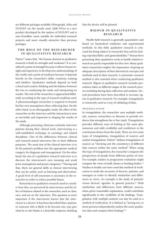 ZAKIYA Q AL-BUSAIDI
16
are diﬀerent packages available: Ethnograph, Atlas and
NUD.IST are the mostly used. QSR NVivo is a new
product developed by the makers of NUD.IST and is
user-friendlier, more suitable for individual research
projects and more visually attractive than previous
packages.
T H E R O L E O F T H E R E S E A R C H E R
I N Q U A L I TAT I V E R E S E A R C H
Patton12
states that, “the human element in qualitative
research is both its strength and weakness”. It is con-
sidered a point of strength because it allows human in-
sight and experience to develop new understandings of
the world, and a point of weakness because it depends
heavily on the researcher’s skills, creativity, training
and intellect. Qualitative methods depend on both
critical and creative thinking and the balance between
the two in conducting the study and interpreting its
results. The role of the researcher is approached diﬀer-
ently according to the type of research tradition used.
A phenomenologist researcher is required to bracket
his/her own assumptions when collecting data. On the
other hand, in an ethnographic study, the eﬀect of the
researcher on the interview and the interaction is seen
as inevitable and important in shaping the results of
the study.
Although practising clinicians routinely interview
patients during their clinical work, interviewing is a
well-established technique in sociology and related
disciplines. One of the diﬀerences between clinical
and research-aimed interviews lies in their diﬀerent
purposes. The usual aim of the clinical interview is to
ﬁt the patient’s problem into the appropriate medical
category for diagnosis and management. On the other
hand, the aim of a qualitative research interview is to
discover the interviewee’s own meaning and avoid
prior assumptions and preset categories.22
Having said
that, there are general skills in clinical interviewing
that can be useful, such as listening and observation.
A good level of self-awareness is necessary in the re-
searcher in order to reduce possible biases.
Researchers in qualitative research need to consid-
er how they are perceived by interviewees and the ef-
fect of features related to the researcher, such as class,
race, and sex on the interview. This question is more
important if the interviewee knows that the inter-
viewer is a doctor. It has been described that a patient,
or someone who is likely to be become one, may give
what he or she thinks is a desirable response, thinking
that the doctor will be pleased.
R I G O U R I N Q U A L I TAT I V E
R E S E A R C H
Health ﬁeld research is generally quantitative and
based on biomedical traditions and experimental
methods. In this ﬁeld, qualitative research is criti-
cized for being subject to researcher bias and for lack-
ing reproducibility and generalisability.10
Researchers
presenting their qualitative work in health-related re-
search are partly responsible for this view. Many quali-
tative researchers neglect the importance of giving an
adequate description of their theoretical concepts and
methods used in their research. A systematic research
method is also essential when conducting qualitative
research. Rigour in qualitative research includes pro-
cedures taken at diﬀerent stages of the research proc-
ess including during data collection and analysis. Sev-
eral procedures have been described to increase rig-
our in qualitative research. For example, triangulation
is commonly used as a way of validating of data.
TRIANGULATION
In triangulation, the researcher uses multiple meth-
ods, sources, researchers or theories to provide evi-
dence that strengthens his or her study. Triangulation
provides diﬀerent ways of looking at the same phe-
nomenon and adds credibility and conﬁdence in the
conclusions drawn from the study. There are two main
types of triangulation, triangulation of sources and
analyst triangulation. Patton12
deﬁnes triangulation of
sources as “checking out the consistency of diﬀerent
data sources within the same method”. When using
this type of triangulation, the researcher compares the
perspectives of people from diﬀerent points of view.
For example, studies in programme evaluation might
compare the views of staﬀ, clients or funding bodies.12
Studies in health care have used this method of veriﬁ-
cation to study the accounts of doctors, patients, and
managers in order to identify similarities and diﬀer-
ences in views. An example is the study of patients’
versus doctors’ agendas in general practice.23
Both
similarities and diﬀerences from diﬀerent sources,
when given reasonable explanation, could contribute
signiﬁcantly to the credibility of the ﬁndings. Trian-
gulation with multiple analysts can also be used as a
method of veriﬁcation. It is deﬁned as “having two or
more persons independently analyse the same qualita-
tive data and compare their ﬁndings”.12
 