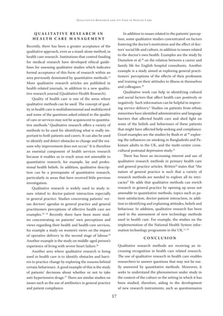 17
QUALITATIVE RESEARCH AND ITS USES IN HEALTH CARE
Q U A L I TAT I V E R E S E A R C H I N
H E A LT H C A R E M A N A G E M E N T
Recently, there has been a greater acceptance of the
qualitative approach, even as a stand-alone method, in
health care research. Institutions that control funding
for medical research have developed ethical guide-
lines for assessing qualitative studies which indicates
formal acceptance of this form of research within an
area previously dominated by quantitative methods.13
More qualitative research articles are published in
health-related journals, in addition to a new qualita-
tive research journal (Qualitative Health Research).
Quality of health care is one of the areas where
qualitative methods can be used. The concept of qual-
ity in health care is multidimensional and multifaceted
and some of the questions asked related to the quality
of care or services may not be acquiescent to quantita-
tive methods.6
Qualitative research oﬀers a variety of
methods to be used for identifying what is really im-
portant to both patients and carers. It can also be used
to identify and detect obstacles to change and the rea-
sons why improvement does not occur.6
It is therefore
an essential component of health services research
because it enables us to reach areas not amenable to
quantitative research, for example, lay and profes-
sional health beliefs. In addition, qualitative descrip-
tion can be a prerequisite of quantitative research,
particularly in areas that have received little previous
investigation.
Qualitative research is widely used to study is-
sues related to doctor-patient interaction especially
in general practice. Studies concerning patients’ ver-
sus doctors’ agendas in general practice and general
practitioners perceptions of eﬀective health care are
examples.23, 24
Recently there have been more stud-
ies concentrating on patients’ own perceptions and
views regarding their health and health care services,
for example a study on women’s views on the impact
of operative delivery in the second stage of labour.25
Another example is the study on middle-aged person’s
experience of living with severe heart failure.26
Another area where qualitative research is being
used in health care is to identify obstacles and barri-
ers to practice change by exploring the reasons behind
certain behaviours. A good example of this is the study
of patients’ decisions about whether or not to take
anti-hypertensive drugs.27
There are similar studies on
issues such as the use of antibiotics in general practice
and patient compliance.
In addition to issues related to the patients’ percep-
tion, some qualitative studies concentrated on factors
fostering the doctor’s motivation and the eﬀect of doc-
tors’ social life and culture, in addition to issues related
to the doctor’s own health. Examples are the study by
Dumelow et al.28
on the relation between a career and
family life for English hospital consultants. Another
example is a study aimed at exploring general practi-
tioners’ perceptions of the eﬀects of their profession
and training on their attitudes to illness in themselves
and colleagues.29
Qualitative work can help in identifying cultural
and social factors that aﬀect health care positively or
negatively. Such information can be helpful in improv-
ing service delivery.6
Studies on patients from ethnic
minorities have identiﬁed administrative and language
barriers that aﬀected health care and shed light on
some of the beliefs and behaviours of these patients
that might have aﬀected help seeking and compliance.
Good examples are the studies by Bush et al.30
explor-
ing the inﬂuences on smoking in Bangladeshi and Pa-
kistani adults in the UK, and the multi-centre cross-
cultural postnatal depression study.31
There has been an increasing interest and use of
qualitative research methods in primary health care
and general practice articles. Britten32
states that “the
nature of general practice is such that a variety of
research methods are needed to explore all its intri-
cacies” He adds that qualitative methods can enrich
research in general practice by opening up areas not
amenable to quantitative methods, topics such as pa-
tient satisfaction, doctor-patient interaction, in addi-
tion to identifying and explaining attitudes, beliefs and
behaviour. In addition, qualitative research has been
used in the assessment of new technology methods
used in health care. For example, the studies on the
implementation of the National Health System infor-
mation technology programme in the UK.11, 33
C O N C L U S I O N
Qualitative research methods are receiving an in-
creasing recognition in health care related research.
The use of qualitative research in health care enables
researchers to answer questions that may not be eas-
ily answered by quantitative methods. Moreover, it
seeks to understand the phenomenon under study in
the context of the culture or the setting in which it has
been studied, therefore, aiding in the development
of new research instruments, such as questionnaires
 