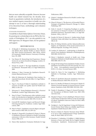 ZAKIYA Q AL-BUSAIDI
18
that are more culturally acceptable. However, because
health care related research has, for decades, been
based on quantitative methods, the introduction of a
new method requires researchers in health care who
attempt to use it, to have a thorough understanding
of its theoretical basis, methodology and evaluation
techniques.
ACKNOWLEDGMENTS
I would like to thank Sultan Qaboos University, Oman,
for granting me a scholarship to do my PhD at the Uni-
versity of Nottingham, UK. I am also grateful to my
PhD supervisor, Dr Margaret Oates, for her guidance
and support.
R E F E R E N C E S
1. Al-Busaidi Z. Rethinking Somatisation: The Attitudes
and Beliefs about Mental Health in Omani Women
and Their General Practitioners. PhD Thesis, School
of Community Health Sciences, University of Notting-
ham, UK, 2005.
2. Van Manen M. Researching lived Experience: Human
Science for an Action Sensitivity Pedagogy. London: Al-
thouse Press, 1990.
3. Denzin N, Lincoln Y. The Sage Handbook of Qualita-
tive Research. Thousands Oaks, CA: Sage Publications,
2005.
4. Holloway I. Basic Concepts for Qualitative Research.
Oxford: Blackwell Science, 1997.
5. Miles M, Huberman M. Qualitative Data Analysis: An
expanded Sourcebook. Beverly Hills, CA: Sage Publica-
tions 1994.
6. Pope C, Van Royen P, Baker R. Qualitative methods in
research on health care quality. Qual Saf Health Care
2002; 11:148-152.
7. Silverman D. Doing Qualitative Research: A Practical
Handbook. London: Sage Publications, 2005.
8. Mays N, Pope C. Reaching parts other methods cannot
reach: An introduction to qualitative methods in health
and health services research. BMJ 1995; 311:42-45.
9. Creswell JW. Qualitative Inquiry and Research Design:
Choosing Among Five Traditions. London: Sage Publi-
cations, 2007.
10. Mays N, Pope C. Qualitative research: Rigour and quali-
tative research. BMJ 1995; 311:109-122.
11. Murphy E, Dingwall R, Greatbatch D, Parker S, Watson
P. Qualitative Research Methods in Health Technology
assessment: A Review of the Literature. Health Technol
Assess 1998; 2:3-9.
12. Patton MQ. Qualitative Evaluation Methods.CA: Sage
Publications, 2002.
13. Grbich C. Qualitative Research in Health. London: Sage
Publications, 1999.
14. Glaser B, Strauss A. The discovery of Grounded Theory:
Strategies of Qualitative Research. Chicago, IL: Aldine
Publishing, 1967.
15. Guba E, Lincoln Y. Competing Paradigms in qualita-
tive research. In: Denzin N, Lincoln Y, ed. Handbook of
Qualitative Research. Thousands Oakes, CA: Sage Pub-
lications. 1994. p. 105-117.
16. Gantley M, Davies D, Murcott A. Sudden Infant Death
Syndrome: Links with Infant Care Practices. BMJ 1993;
306:16-20.
16. Bloor M. Bishop Berkeley and the Adenotonsillectomy
Engima: An Exploration of the Social Construction of
Medical Disposals. Sociology 1976; 10:43-61.
18. Lambert H, McKevitt C. Anthropology in Health Re-
search: From Qualitative Methods to Multidisplinarity.
BMJ 2002; 325:210-213.
19. Meyer J. Qualitative research in health care: Using
Qualitative Methods in Health Related Active Research.
BMJ 2000; 320:178–181.
20. Savage M. Revisiting Classic Qualitative Studies. Forum:
Qualitative Social Research [On-line Journal], 6(1), Art.
31. From: www.qualitative-research.net/fqs-texte/1-
05/05-1-31-e.htm. Accessed January 2005.
21. Smith JA, Harre R, Van Langenhove L. Rethinking
Methods in Psychology. London: Sage Publications,
2001.
22. Britten N. Qualitative Research: Qualitative Interviews
in Medical Research. BMJ 1995; 311:251-25.
23. Barry CA, Bradley CP, Britten N, Stevenson F, Barber N.
Patients Unvoiced Agendas in General Practice Consul-
tations: Qualitative study. BMJ 2000; 320:1246-1250.
24. Tomlin Z, Humphrey C, Rogers S. General Practition-
ers’ Perceptions of Eﬀective Health Care. BMJ 1999;
318:1532-1535.
25. Murphy D, Pope C, Frost J, Eliebling R. Women’s Views
on the Impact of Operative Delivery in the Second Stage
of Labour: Qualitative Interview Study. Br Med J 2003;
327:1132-1135.
26. Nordgren L, Asp M, Fagerberg I. Living with Moderate-
Severe Chronic Heart Failure as a Middle-Aged Person.
Qualitative Health Research 2007; 17:4-13.
27. Benson J, Britten N. Patients’ Decisions about Wheth-
er or not to Take Antihypertensive Drugs: Qualitative
study. Br Med J 2002; 325: 873-876.
28. Dumelow C, Littlejohns, P, Griﬃths S. (2000) Relation
between a Career and Family life for English Hospital
Consultants: Qualitative Semistructured Interview
 