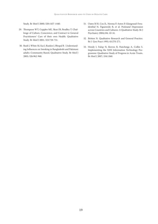 19
QUALITATIVE RESEARCH AND ITS USES IN HEALTH CARE
Study. Br Med J 2000; 320:1437-1440.
29. Thompson WT, Cupples ME, Skan DI, Bradley T. Chal-
lenge of Culture, Conscience, and Contract to General
Practitioners’ Care of their own Health: Qualitative
Study. Br Med J 2001; 323:728-731.
30. Bush J, White M, Kai J, Rankin J, Bhopal R . Understand-
ing Inﬂuences on Smoking in Bangladeshi and Pakistani
adults: Community Based, Qualitative Study. Br Med J
2003; 326:962-968.
31. Oates M R, Cox JL, Neema P, Asten P, Glangeaud-Freu-
denthal N, Figueiredo B, et al. Postnatal Depression
across Countries and Cultures: A Qualitative Study. Br J
Psychiatry 2004;184: 10-16.
32. Britten N. Qualitative Research and General Practice.
Br J Gen Pract 1993; 43:270-271.
33. Hendy J, Fulop N, Reeves B, Hutchings A, Collin S.
Implementing the NHS Information Technology Pro-
gramme: Qualitative Study of Progress in Acute Trusts.
Br Med J 2007; 334:1360.
 