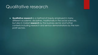 Qualitative research
 Qualitative research is a method of inquiry employed in many
different academic disciplines, traditionally in the social sciences,
but also in market research by the business sector and further
contexts including research and service demonstrations by the non-
profit sectors.
 