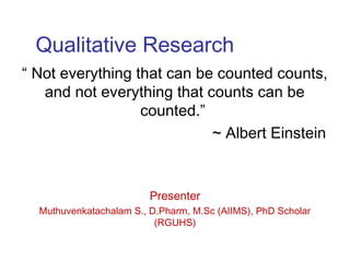 Qualitative Research
“ Not everything that can be counted counts,
and not everything that counts can be
counted.”
~ Albert Einstein
Presenter
Muthuvenkatachalam S., D.Pharm, M.Sc (AIIMS), PhD Scholar
(RGUHS)
 