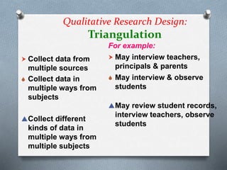Qualitative Research Design:
Triangulation
 Collect data from
multiple sources
 Collect data in
multiple ways from
subjects
Collect different
kinds of data in
multiple ways from
multiple subjects
For example:
 May interview teachers,
principals & parents
 May interview & observe
students
May review student records,
interview teachers, observe
students
 