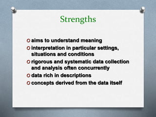 Strengths
O aims to understand meaning
O interpretation in particular settings,
situations and conditions
O rigorous and systematic data collection
and analysis often concurrently
O data rich in descriptions
O concepts derived from the data itself
 