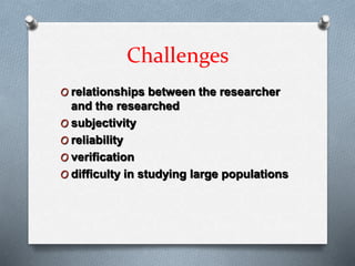 Challenges
O relationships between the researcher
and the researched
O subjectivity
O reliability
O verification
O difficulty in studying large populations
 