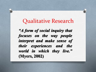 Qualitative Research
“A form of social inquiry that
focuses on the way people
interpret and make sense of
their experiences and the
world in which they live.”
(Myers, 2002)
 