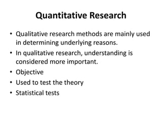 Quantitative Research
• Qualitative research methods are mainly used
in determining underlying reasons.
• In qualitative research, understanding is
considered more important.
• Objective
• Used to test the theory
• Statistical tests