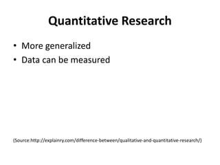 Quantitative Research
• More generalized
• Data can be measured
(Source:http://explainry.com/difference-between/qualitative-and-quantitative-research/)