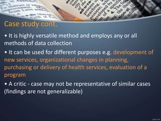 Case study cont.
• It is highly versatile method and employs any or all
methods of data collection
• It can be used for different purposes e.g. development of
new services, organizational changes in planning,
purchasing or delivery of health services, evaluation of a
program
• A critic - case may not be representative of similar cases
(findings are not generalizable)
 