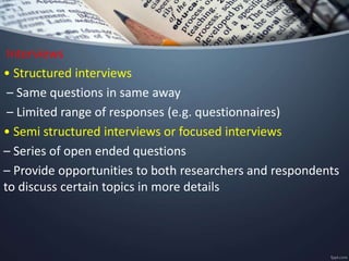 Interviews
• Structured interviews
– Same questions in same away
– Limited range of responses (e.g. questionnaires)
• Semi structured interviews or focused interviews
– Series of open ended questions
– Provide opportunities to both researchers and respondents
to discuss certain topics in more details
 