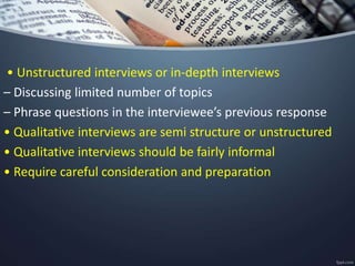 • Unstructured interviews or in-depth interviews
– Discussing limited number of topics
– Phrase questions in the interviewee’s previous response
• Qualitative interviews are semi structure or unstructured
• Qualitative interviews should be fairly informal
• Require careful consideration and preparation
 