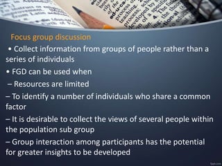Focus group discussion
• Collect information from groups of people rather than a
series of individuals
• FGD can be used when
– Resources are limited
– To identify a number of individuals who share a common
factor
– It is desirable to collect the views of several people within
the population sub group
– Group interaction among participants has the potential
for greater insights to be developed
 