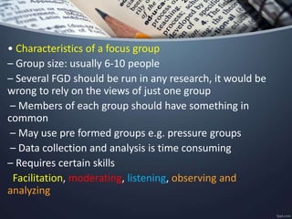 • Characteristics of a focus group
– Group size: usually 6-10 people
– Several FGD should be run in any research, it would be
wrong to rely on the views of just one group
– Members of each group should have something in
common
– May use pre formed groups e.g. pressure groups
– Data collection and analysis is time consuming
– Requires certain skills
Facilitation, moderating, listening, observing and
analyzing
 
