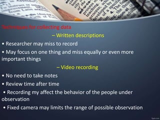 Techniques for collecting data
– Written descriptions
• Researcher may miss to record
• May focus on one thing and miss equally or even more
important things
– Video recording
• No need to take notes
• Review time after time
• Recording my affect the behavior of the people under
observation
• Fixed camera may limits the range of possible observation
 