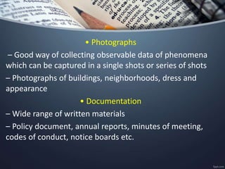 • Photographs
– Good way of collecting observable data of phenomena
which can be captured in a single shots or series of shots
– Photographs of buildings, neighborhoods, dress and
appearance
• Documentation
– Wide range of written materials
– Policy document, annual reports, minutes of meeting,
codes of conduct, notice boards etc.
 