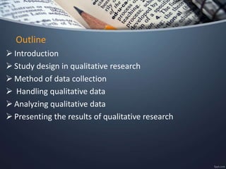 Outline
 Introduction
 Study design in qualitative research
 Method of data collection
 Handling qualitative data
 Analyzing qualitative data
 Presenting the results of qualitative research
 