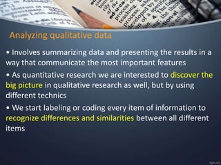 Analyzing qualitative data
• Involves summarizing data and presenting the results in a
way that communicate the most important features
• As quantitative research we are interested to discover the
big picture in qualitative research as well, but by using
different technics
• We start labeling or coding every item of information to
recognize differences and similarities between all different
items
 