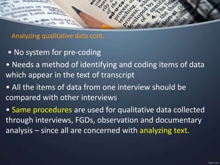 Analyzing qualitative data cont.
• No system for pre-coding
• Needs a method of identifying and coding items of data
which appear in the text of transcript
• All the items of data from one interview should be
compared with other interviews
• Same procedures are used for qualitative data collected
through interviews, FGDs, observation and documentary
analysis – since all are concerned with analyzing text.
 