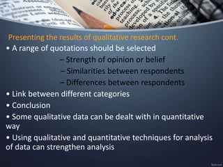 Presenting the results of qualitative research cont.
• A range of quotations should be selected
– Strength of opinion or belief
– Similarities between respondents
– Differences between respondents
• Link between different categories
• Conclusion
• Some qualitative data can be dealt with in quantitative
way
• Using qualitative and quantitative techniques for analysis
of data can strengthen analysis
 