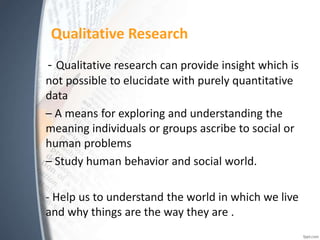 Qualitative Research
- Qualitative research can provide insight which is
not possible to elucidate with purely quantitative
data
– A means for exploring and understanding the
meaning individuals or groups ascribe to social or
human problems
– Study human behavior and social world.
- Help us to understand the world in which we live
and why things are the way they are .
 