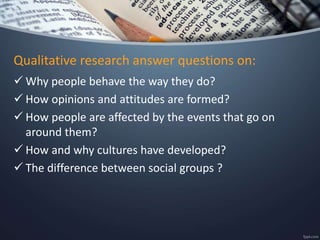Qualitative research answer questions on:
 Why people behave the way they do?
 How opinions and attitudes are formed?
 How people are affected by the events that go on
around them?
 How and why cultures have developed?
 The difference between social groups ?
 