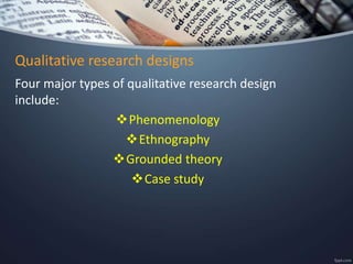 Qualitative research designs
Four major types of qualitative research design
include:
Phenomenology
Ethnography
Grounded theory
Case study
 
